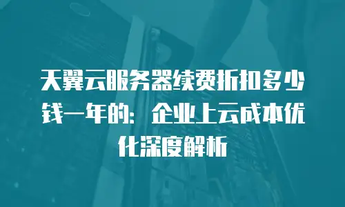 天翼云服务器续费折扣多少钱一年的：企业上云成本优化深度解析