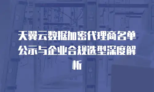 天翼云数据加密代理商名单公示与企业合规选型深度解析