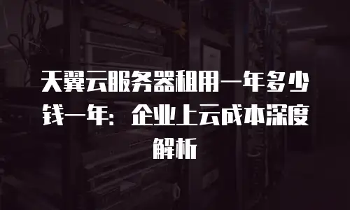 天翼云服务器租用一年多少钱一年：企业上云成本深度解析