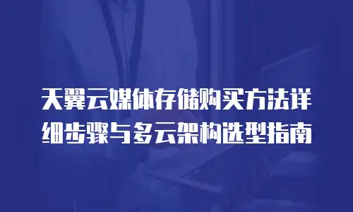 天翼云媒体存储购买方法详细步骤与多云架构选型指南