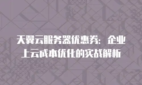 天翼云服务器优惠券：企业上云成本优化的实战解析