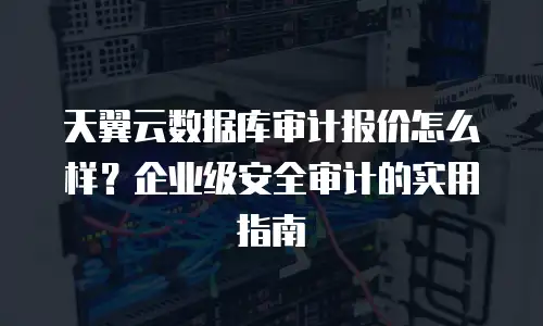天翼云数据库审计报价怎么样？企业级安全审计的实用指南