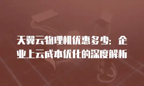 天翼云物理机优惠多少：企业上云成本优化的深度解析