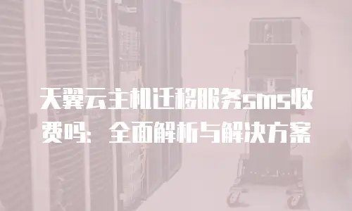 天翼云主机迁移服务sms收费吗：全面解析与解决方案