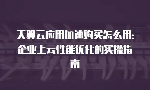 天翼云应用加速购买怎么用：企业上云性能优化的实操指南
