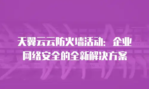 天翼云云防火墙活动：企业网络安全的全新解决方案