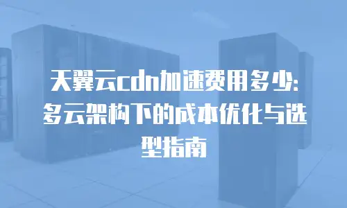 天翼云cdn加速费用多少：多云架构下的成本优化与选型指南