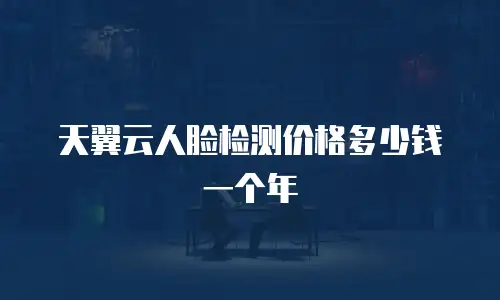 天翼云人脸检测价格多少钱一个年