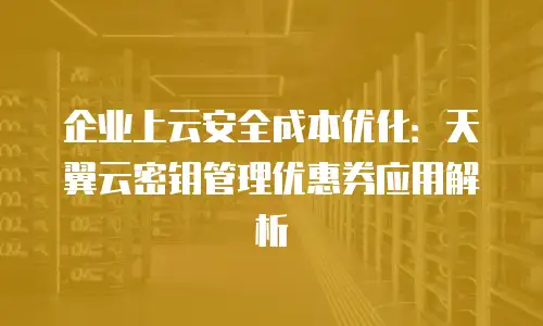 企业上云安全成本优化：天翼云密钥管理优惠券应用解析