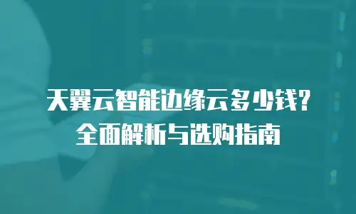 天翼云智能边缘云多少钱？全面解析与选购指南