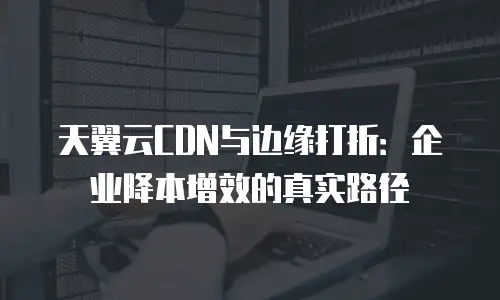 天翼云CDN与边缘打折：企业降本增效的真实路径