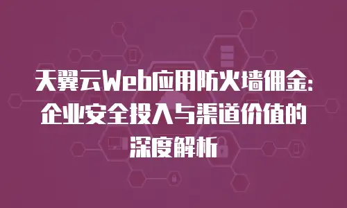 天翼云Web应用防火墙佣金：企业安全投入与渠道价值的深度解析