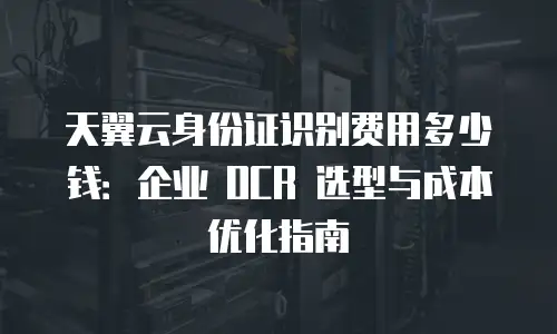 天翼云身份证识别费用多少钱：企业 OCR 选型与成本优化指南