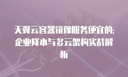 天翼云容器镜像服务便宜的：企业降本与多云架构实战解析