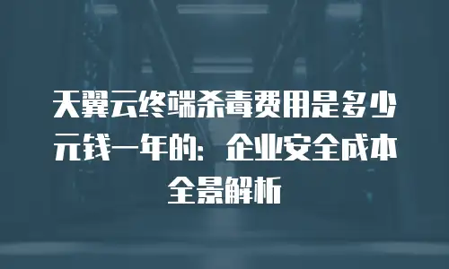 天翼云终端杀毒费用是多少元钱一年的：企业安全成本全景解析