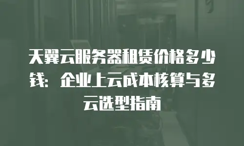 天翼云服务器租赁价格多少钱：企业上云成本核算与多云选型指南