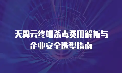 天翼云终端杀毒费用解析与企业安全选型指南
