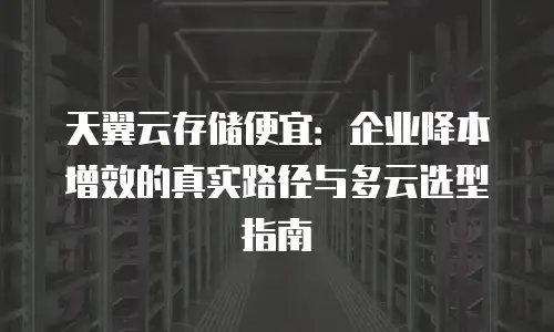 天翼云存储便宜：企业降本增效的真实路径与多云选型指南