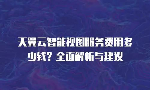 天翼云智能视图服务费用多少钱？全面解析与建议