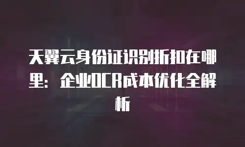 天翼云身份证识别折扣在哪里：企业OCR成本优化全解析