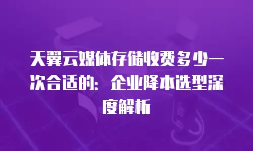 天翼云媒体存储收费多少一次合适的：企业降本选型深度解析