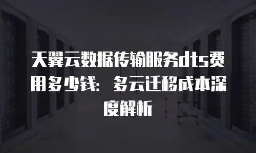 天翼云数据传输服务dts费用多少钱：多云迁移成本深度解析
