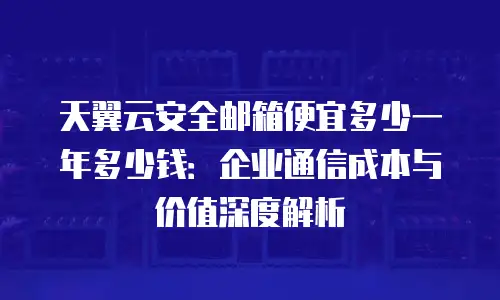 天翼云安全邮箱便宜多少一年多少钱：企业通信成本与价值深度解析