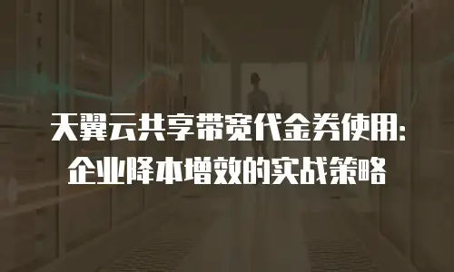 天翼云共享带宽代金券使用：企业降本增效的实战策略