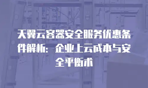 天翼云容器安全服务优惠条件解析：企业上云成本与安全平衡术
