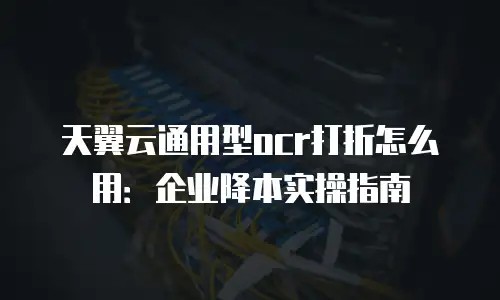 天翼云通用型ocr打折怎么用：企业降本实操指南