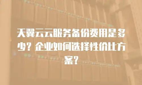 天翼云云服务备份费用是多少？企业如何选择性价比方案？