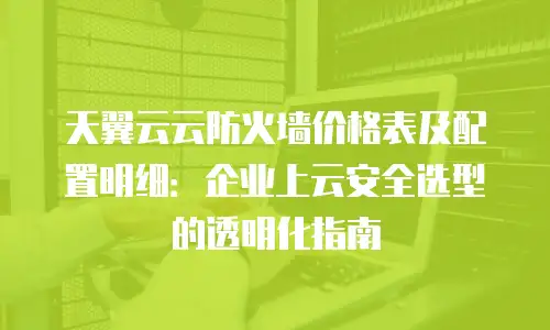 天翼云云防火墙价格表及配置明细：企业上云安全选型的透明化指南