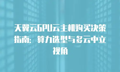 天翼云GPU云主机购买决策指南：算力选型与多云中立视角
