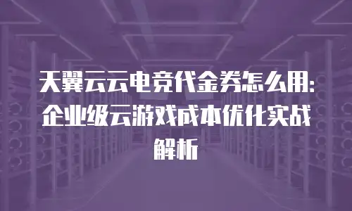 天翼云云电竞代金券怎么用：企业级云游戏成本优化实战解析