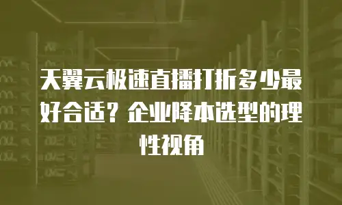 天翼云极速直播打折多少最好合适？企业降本选型的理性视角
