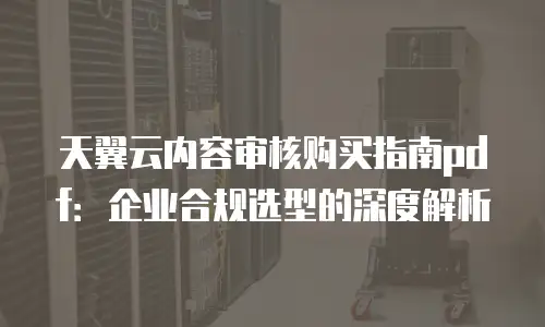 天翼云内容审核购买指南pdf：企业合规选型的深度解析
