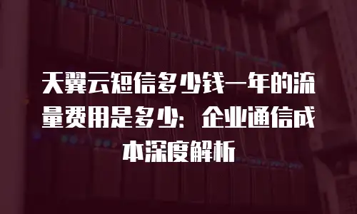天翼云短信多少钱一年的流量费用是多少：企业通信成本深度解析