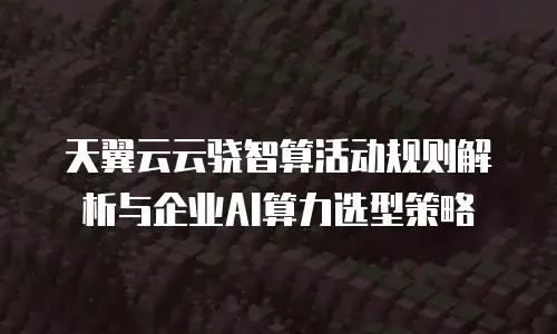 天翼云云骁智算活动规则解析与企业AI算力选型策略