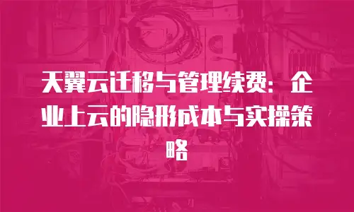 天翼云迁移与管理续费：企业上云的隐形成本与实操策略