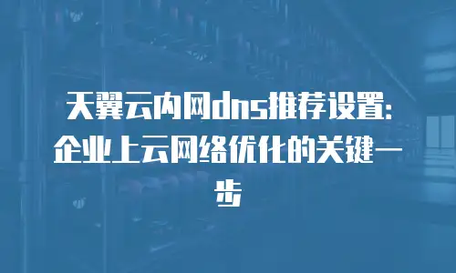天翼云内网dns推荐设置：企业上云网络优化的关键一步