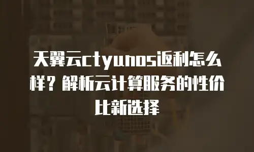 天翼云ctyunos返利怎么样？解析云计算服务的性价比新选择