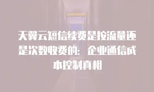 天翼云短信续费是按流量还是次数收费的：企业通信成本控制真相