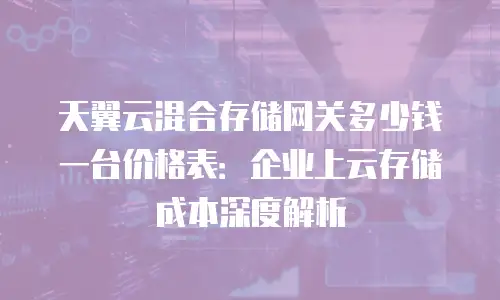 天翼云混合存储网关多少钱一台价格表：企业上云存储成本深度解析