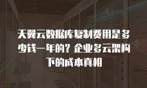 天翼云数据库复制费用是多少钱一年的？企业多云架构下的成本真相