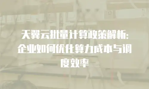 天翼云批量计算政策解析：企业如何优化算力成本与调度效率