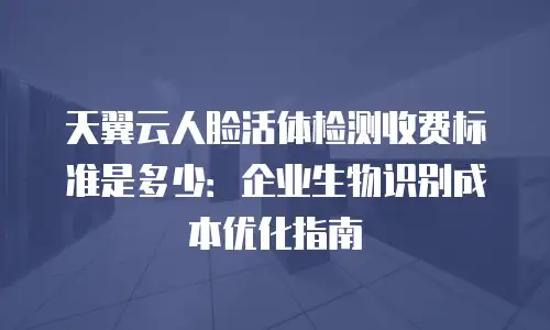 天翼云人脸活体检测收费标准是多少：企业生物识别成本优化指南