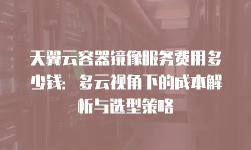 天翼云容器镜像服务费用多少钱：多云视角下的成本解析与选型策略