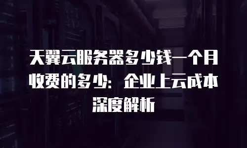 天翼云服务器多少钱一个月收费的多少：企业上云成本深度解析
