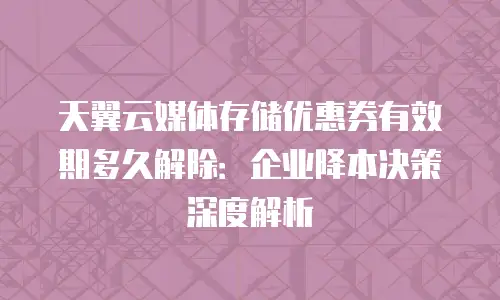 天翼云媒体存储优惠券有效期多久解除：企业降本决策深度解析