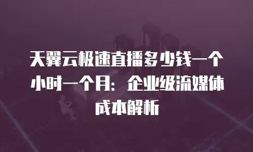 天翼云极速直播多少钱一个小时一个月：企业级流媒体成本解析